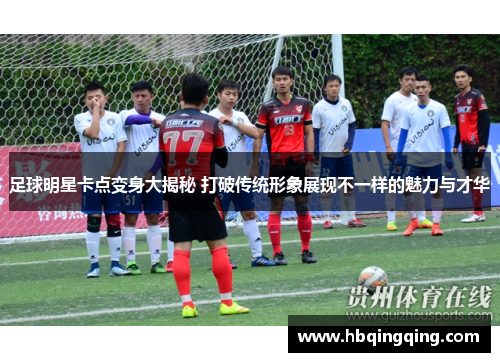 足球明星卡点变身大揭秘 打破传统形象展现不一样的魅力与才华