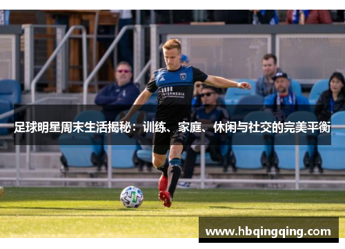 足球明星周末生活揭秘：训练、家庭、休闲与社交的完美平衡