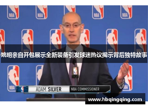 姚明亲自开包展示全新装备引发球迷热议揭示背后独特故事