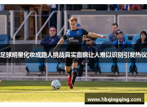 足球明星化妆成路人挑战真实面貌让人难以识别引发热议
