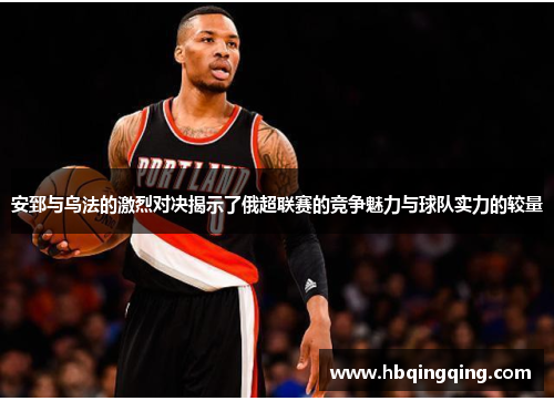 安郅与乌法的激烈对决揭示了俄超联赛的竞争魅力与球队实力的较量